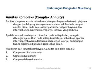 Perhitungan Bunga dan Nilai Uang


Anuitas Kompleks (Complex Annuity)
Anuitas kompleks adalah sebuah rentetan pembayaran dari suatu pinjaman
      dengan jumlah yang sama pada setiap interval. Berbeda dengan
      anuitas biasa, pada anuitas kompleks interval pembayaran dan
      interval bunga majemuk mempunyai interval yang berbeda.
Apabila interval pembayaran dilakukan pada setiap bulan, mungkin
      dibungamajemukkan pada setiap kuartal atau sebaliknya apabila
      interval pembayaran dilakukan pada setiap kuartal, perhitungan
      bunga majemuk dilakukan pada setiap bulan.
Jika dilihat dari tanggal pembayaran, anuitas kompleks dibagi 3:
1.      Complex ordinary annuity
2.      Complex due annuity
3.      Complex deferred annuity.


                            Krisdinar Sumadja-Faperta Unbar              72
 