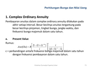 Perhitungan Bunga dan Nilai Uang


1. Complex Ordinary Annuity
Pembayaran anuitas dalam complex ordinary annuity dilakukan pada
    akhir setiap interval. Besar kecilnya anuitas tergantung pada
    besar kecilnya pinjaman, tingkat bunga, jangka waktu, dan
    frekuensi bunga majemuk dalam satu tahun.

a.  Present Value
Rumus:                              nc
                      {1 (1 i)           }        i
          Anc(Oa)   R                                 c
                           i                 {(1 1)       1}
c = perbandingan antara frekuensi bunga majemuk dalam satu tahun
      dengan frekuensi pembayaran dalam satu tahun.


                        Krisdinar Sumadja-Faperta Unbar             73
 