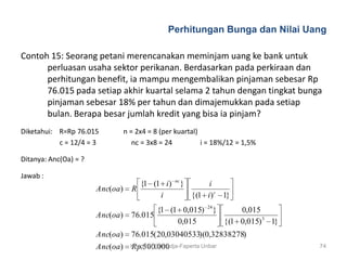 Perhitungan Bunga dan Nilai Uang

Contoh 15: Seorang petani merencanakan meminjam uang ke bank untuk
      perluasan usaha sektor perikanan. Berdasarkan pada perkiraan dan
      perhitungan benefit, ia mampu mengembalikan pinjaman sebesar Rp
      76.015 pada setiap akhir kuartal selama 2 tahun dengan tingkat bunga
      pinjaman sebesar 18% per tahun dan dimajemukkan pada setiap
      bulan. Berapa besar jumlah kredit yang bisa ia pinjam?
Diketahui: R=Rp 76.015           n = 2x4 = 8 (per kuartal)
           c = 12/4 = 3             nc = 3x8 = 24          i = 18%/12 = 1,5%

Ditanya: Anc(Oa) = ?

Jawab :
                                                   nc
                                     {1 (1 i )          }        i
                       Anc(oa)     R
                                          i                 {(1 i ) c 1}
                                                                 24
                                          {1 (1 0,015)                }       0,015
                       Anc(oa)     76.015
                                               0,015                      {(1 0,015) 3 1}
                       Anc(oa)     76.015(20,03040533)(0,32838278)
                       Anc(oa)     Rp.500.000
                                   Krisdinar Sumadja-Faperta Unbar                          74
 