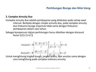 Perhitungan Bunga dan Nilai Uang


2. Complex Annuity Due
Complex annuity due adalah pembayaran yang dilakukan pada setiap awal
      interval. Berbeda dengan simple annuity due, pada complex annuity
      due frekuensi bunga majemuk tidak sama dengan frekuensi
      pembayaran dalam satu tahun.
Sebagai kompensasi dalam perhitungan harus dikalikan dengan discount
                        c
      factor [i/{1-(1+i) }]

                          {1 (1 i ) n }     i
             Anc(ad )   R                          (1 i ) c
                               i        (1 i ) c 1
                          {(1 r ) n 1}     i
             Snc(ad )   R                         (1 i ) c
                               i       (1 i ) c 1
Untuk menghitung tingkat bunga, jangka waktu, dan anuitas sama dengan
      cara menghitung pada complex ordinary annuity.


                            Krisdinar Sumadja-Faperta Unbar               76
 