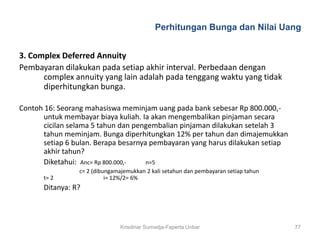 Perhitungan Bunga dan Nilai Uang


3. Complex Deferred Annuity
Pembayaran dilakukan pada setiap akhir interval. Perbedaan dengan
      complex annuity yang lain adalah pada tenggang waktu yang tidak
      diperhitungkan bunga.

Contoh 16: Seorang mahasiswa meminjam uang pada bank sebesar Rp 800.000,-
      untuk membayar biaya kuliah. Ia akan mengembalikan pinjaman secara
      cicilan selama 5 tahun dan pengembalian pinjaman dilakukan setelah 3
      tahun meminjam. Bunga diperhitungkan 12% per tahun dan dimajemukkan
      setiap 6 bulan. Berapa besarnya pembayaran yang harus dilakukan setiap
      akhir tahun?
      Diketahui: Anc= Rp 800.000,-   n=5
                 c= 2 (dibungamajemukkan 2 kali setahun dan pembayaran setiap tahun
      t= 2                 i= 12%/2= 6%
      Ditanya: R?



                                Krisdinar Sumadja-Faperta Unbar                       77
 