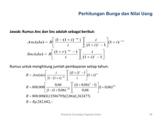 Perhitungan Bunga dan Nilai Uang


Jawab: Rumus Anc dan Snc adalah sebagai berikut:
                                                nc
                           {1    (1        i)        }            i                      ct
         Anc(da)       R                                                       (1   i)
                                      i                   (1     i)c       1
                                      nc
                           (1    r)             1               i
         Snc(da)      R
                                  i                      (1    i)c     1

Rumus untuk menghitung jumlah pembayaran setiap tahun:
                          i               {(1 i ) c 1
         R   Anc(da)             nc
                                                      (1 i ) ct
                     {1 (1 i )                i
                        0,06                 {(1 0,06) 2 1}
         R 800.000                    10
                                                            (1 0,06) 2.2
                   {1 (1 0,06)                   0,06
         R 800.000(0,13586795)(2,06)(1,262477)
         R   Rp.282.682,


                                Krisdinar Sumadja-Faperta Unbar                               78
 