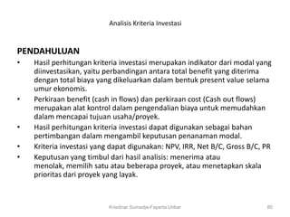 Analisis Kriteria Investasi


PENDAHULUAN
•   Hasil perhitungan kriteria investasi merupakan indikator dari modal yang
    diinvestasikan, yaitu perbandingan antara total benefit yang diterima
    dengan total biaya yang dikeluarkan dalam bentuk present value selama
    umur ekonomis.
•   Perkiraan benefit (cash in flows) dan perkiraan cost (Cash out flows)
    merupakan alat kontrol dalam pengendalian biaya untuk memudahkan
    dalam mencapai tujuan usaha/proyek.
•   Hasil perhitungan kriteria investasi dapat digunakan sebagai bahan
    pertimbangan dalam mengambil keputusan penanaman modal.
•   Kriteria investasi yang dapat digunakan: NPV, IRR, Net B/C, Gross B/C, PR
•   Keputusan yang timbul dari hasil analisis: menerima atau
    menolak, memilih satu atau beberapa proyek, atau menetapkan skala
    prioritas dari proyek yang layak.


                           Krisdinar Sumadja-Faperta Unbar                 80
 
