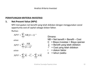 Analisis Kriteria Investasi



PERHITUNGAN KRITERIA INVESTASI
1.   Net Present Value (NPV)
    NPV merupakan net benefit yang telah didiskon dengan menggunakan social
    opportunity cost of capital sebagai diskon faktor.
    Rumus:
               n
                                  n
      NPV           NBi (1 i )
              i 1                                Dimana:
      atau                                       NB = Net benefit = Benefit – Cost
               n
                                                 C = Biaya investasi + Biaya operasi
                      NBi
      NPV                                         B = Benefit yang telah didiskon
              i 1   (1 i ) n                      C = Cost yang telah didiskon
      atau                                       i = diskon faktor
               n                 n               n = tahun (waktu
      NPV           Bi   Ci            N Bi
              i 1                i 1



                               Krisdinar Sumadja-Faperta Unbar                     81
 