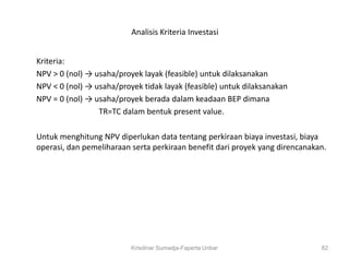 Analisis Kriteria Investasi


Kriteria:
NPV > 0 (nol) → usaha/proyek layak (feasible) untuk dilaksanakan
NPV < 0 (nol) → usaha/proyek tidak layak (feasible) untuk dilaksanakan
NPV = 0 (nol) → usaha/proyek berada dalam keadaan BEP dimana
                 TR=TC dalam bentuk present value.

Untuk menghitung NPV diperlukan data tentang perkiraan biaya investasi, biaya
operasi, dan pemeliharaan serta perkiraan benefit dari proyek yang direncanakan.




                          Krisdinar Sumadja-Faperta Unbar                     82
 