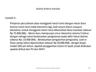 Analisis Kriteria Investasi


Contoh 2:

   Pimpinan perusahaan akan mengganti mesin lama dengan mesin baru
   karena mesin lama tidak ekonomis lagi, baik secara teknis maupun
   ekonomis. Untuk mengganti mesin lama dibutuhkan dana investasi sebesar
   Rp 75.000.000,-. Mesin baru mempunyai umur ekonomis selama 5 tahun
   dengan salvage value berdasarkan pengalaman pada akhir tahun kelima
   sebesar Rp. 15.000.000,-. Berdasarkan pengalaman pengusaha, cash in
   flows setiap tahun diperkirakan sebesar Rp 20.000.000,- dengan biaya
   modal 18% per tahun. Apakah penggantian mesin ini layak untuk dilakukan
   apabila dilihat dari PV dan NPV?




                         Krisdinar Sumadja-Faperta Unbar               88
 