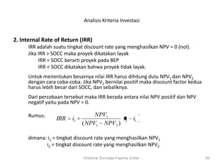 Analisis Kriteria Investasi


2. Internal Rate of Return (IRR)
      IRR adalah suatu tingkat discount rate yang menghasilkan NPV = 0 (nol).
      Jika IRR > SOCC maka proyek dikatakan layak
           IRR = SOCC berarti proyek pada BEP
           IRR < SOCC dikatakan bahwa proyek tidak layak.
      Untuk menentukan besarnya nilai IRR harus dihitung dulu NPV1 dan NPV2
      dengan cara coba-coba. Jika NPV1 bernilai positif maka discount factor kedua
      harus lebih besar dari SOCC, dan sebaliknya.
      Dari percobaan tersebut maka IRR berada antara nilai NPV positif dan NPV
      negatif yaitu pada NPV = 0.

      Rumus:                       NPV1
                  IRR    i1                 i2           i1
                              ( NPV1 NPV2 )

      dimana: i1 = tingkat discount rate yang menghasilkan NPV1
             i2 = tingkat discount rate yang menghasilkan NPV2

                              Krisdinar Sumadja-Faperta Unbar                        90
 