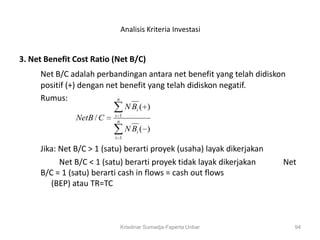 Analisis Kriteria Investasi


3. Net Benefit Cost Ratio (Net B/C)
     Net B/C adalah perbandingan antara net benefit yang telah didiskon
     positif (+) dengan net benefit yang telah didiskon negatif.
     Rumus:                n
                                N Bi ( )
                          i 1
               NetB / C    n
                                N Bi ( )
                          i 1

     Jika: Net B/C > 1 (satu) berarti proyek (usaha) layak dikerjakan
           Net B/C < 1 (satu) berarti proyek tidak layak dikerjakan     Net
     B/C = 1 (satu) berarti cash in flows = cash out flows
        (BEP) atau TR=TC



                            Krisdinar Sumadja-Faperta Unbar               94
 