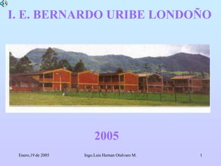 I. E. BERNARDO URIBE LONDOÑO 2005 Enero,19 de 2005 1 Ingo.Luis Hernan Otalvaro M. 