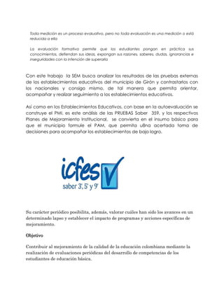Toda medición es un proceso evaluativo, pero no toda evaluación es una medición o está
reducida a ella
La evaluación formativa permite que los estudiantes pongan en práctica sus
conocimientos, defiendan sus ideas, expongan sus razones, saberes, dudas, ignorancias e
inseguridades con la intención de superarla
Con este trabajo la SEM busca analizar los resultados de las pruebas externas
de los establecimientos educativos del municipio de Girón y contrastarlos con
los nacionales y consigo mismo, de tal manera que permita orientar,
acompañar y realizar seguimiento a los establecimientos educativos.
Así como en los Establecimientos Educativos, con base en la autoevaluación se
construye el PMI, es este análisis de las PRUEBAS Saber 359, y los respectivos
Planes de Mejoramiento Institucional, se convierta en el insumo básico para
que el municipio formule el PAM, que permita u8na acertada toma de
decisiones para acompañar los establecimientos de bajo logro.
Su carácter periódico posibilita, además, valorar cuáles han sido los avances en un
determinado lapso y establecer el impacto de programas y acciones específicas de
mejoramiento.
Objetivo
Contribuir al mejoramiento de la calidad de la educación colombiana mediante la
realización de evaluaciones periódicas del desarrollo de competencias de los
estudiantes de educación básica.
 