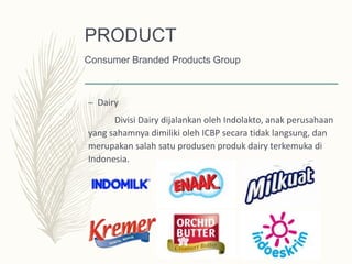 – Dairy
Divisi Dairy dijalankan oleh Indolakto, anak perusahaan
yang sahamnya dimiliki oleh ICBP secara tidak langsung, dan
merupakan salah satu produsen produk dairy terkemuka di
Indonesia.
PRODUCT
Consumer Branded Products Group
 