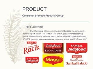 – Food Seasonings
Divisi Penyedap Makanan memproduksi berbagai macam produk
kuliner seperti kecap, saus sambal, saus tomat, paste instant seasonings
untuk kebutuhan Grup Indofood dan PT Nestlé Indofood Citarasa Indonesia
(“NICI”), yang merupakan perusahaan patungan antara Nestlé S.A. dan ICBP
PRODUCT
Consumer Branded Products Group
 