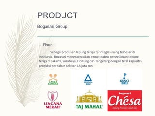 – Flour
Sebagai produsen tepung terigu terintegrasi yang terbesar di
Indonesia, Bogasari mengoperasikan empat pabrik penggilingan tepung
terigu di Jakarta, Surabaya, Cibitung dan Tangerang dengan total kapasitas
produksi per tahun sekitar 3,8 juta ton.
PRODUCT
Bogasari Group
 