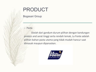– Pasta
Diolah dari gandum durum pilihan dengan kandungan
protein and serat tinggi serta rendah lemak, La Fonte adalah
pilihan bahan pasta utama yang tidak mudah hancur saat
dimasak maupun dipanaskan.
PRODUCT
Bogasari Group
 