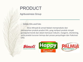 - Edible Oils and Fats
Divisi Minyak & Lemak Nabati memproduksi dan
memasarkan produk-produk hilir, yang meliputi produk minyak
goreng bermerek dan dalam kemasan industri, margarin, shortening,
serta produk turunan lainnya dari proses penyulingan dan fraksinasi
CPO.
PRODUCT
Agribussiness Group
 