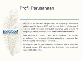Profil Perusahaan
• Perusahaan ini didirikan dengan nama PT Panganjaya Intikusuma
pada tanggal 14 Agustus 1990 oleh Sudono Salim. Pada tanggal 5
Februari 1994 Perseroan mengubah namanya yang semula PT
Panganjaya Intikusuma menjadi PT Indofood Sukses Makmur.
• Pada awalnya, PT Indofood CBP Sukses Makmur Tbk. adalah
perusahaan yang bergerak dibidang pengolahan makanan dan
minuman yang didirikan pada tahun 1971.
• Namun pada saat ini, perusahaan ini memliki 36 pabrik, lebih dari
10 merek dengan 150 rasa dan tipe distributor yang melayani
hampir 150.000 outlet.
 