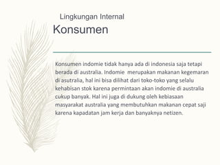 Konsumen
Konsumen indomie tidak hanya ada di indonesia saja tetapi
berada di australia. Indomie merupakan makanan kegemaran
di asutralia, hal ini bisa dilihat dari toko-toko yang selalu
kehabisan stok karena permintaan akan indomie di australia
cukup banyak. Hal ini juga di dukung oleh kebiasaan
masyarakat australia yang membutuhkan makanan cepat saji
karena kapadatan jam kerja dan banyaknya netizen.
Lingkungan Internal
 