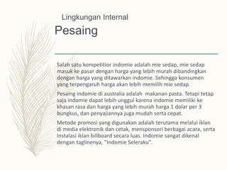 Pesaing
Salah satu kompetitior indomie adalah mie sedap, mie sedap
masuk ke pasar dengan harga yang lebih murah dibandingkan
dengan harga yang ditawarkan indomie. Sehingga konsumen
yang terpengaruh harga akan lebih memilih mie sedap.
Pesaing indomie di australia adalah makanan pasta. Tetapi tetap
saja indomie dapat lebih unggul karena indomie memiliki ke
khasan rasa dan harga yang lebih murah harga 1 dolar per 3
bungkus, dan penyajiannya juga mudah serta cepat.
Metode promosi yang digunakan adalah terutama melalui iklan
di media elektronik dan cetak, mensponsori berbagai acara, serta
instalasi iklan billboard secara luas. Indomie sangat dikenal
dengan taglinenya, "Indomie Seleraku".
Lingkungan Internal
 