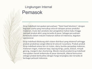Pemasok
Grup Indofood merupakan perusahaan “Total Food Solutions”, dengan
kegiatan usaha yang mencakup seluruh tahapan proses produksi
makanan, mulai dari produksi dan pengolahan bahan baku hingga
menjadi produk akhir yang tersedia di pasar. Sebagai perusahaan
terkemuka dalam industri makanan olahan di Indonesia, kegiatan
operasional.
Grup Indofood didukung oleh sistem distribusi yang ekstensif sehingga
produk-produknya sangat dikenal di seluruh nusantara. Produk-produk
Grup Indofood antara lain mi instan, dairy, bumbu penyedap makanan,
makanan ringan, makanan bayi, tepung terigu, pasta, biskuit, minyak
goreng, margarin dan shortening. Merek-merek produk Grup Indofood
merupakan merek terkemuka di pasar domestik, dikenal konsumen
sebagai produk berkualitas dengan harga terjangkau dan tersedia di
berbagai pelosok Indonesia.
Lingkungan Internal
 