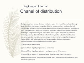 Chanel of distribution
Setiap perusahaan barang dan jasa tidak akan lepas dari masalah penyaluran barang
yang dihasilkan atau barang yang akan dijual ke konsumen. Para produsen berhak
menentukan kebijakan distribusi yang akan dipilih dan disesuaikan dengan jenis barang
serta luasnya armada penjualan yang akan digunakan. Jika perusahaan berada dalam
persaingan yang semakin tajam, perusahaan harus segera mengadakan penelitian
terhadap pasarnya. Penelitian tersebut untuk mengetahui kebutuhan serta selera
konsumen dan jika mungkin menstimulir permintaan serta menciptakan langganan
(Kotler, 2006). Ada beberapa alternatif yang mungkin dipilih penjual dalam
mendistribusikan produknya kepada konsumen, yaitu :
(1) manufaktur → konsumen,
(2) manufaktur → pedagang eceran → konsumen,
(3) manufaktur → pedagang besar → pedagang eceran → konsumen
(4) manufaktur → agen → pedagang besar → pedagang eceran →konsumen
Karena pendistribusian indonmie sangat baik, maka Indomie mudah di dapatkan oleh
kosumen dimanapun.
Lingkungan Internal
 