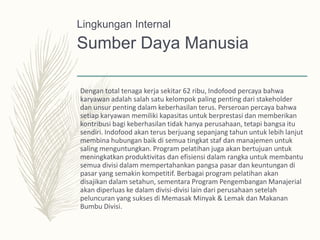 Sumber Daya Manusia
Dengan total tenaga kerja sekitar 62 ribu, Indofood percaya bahwa
karyawan adalah salah satu kelompok paling penting dari stakeholder
dan unsur penting dalam keberhasilan terus. Perseroan percaya bahwa
setiap karyawan memiliki kapasitas untuk berprestasi dan memberikan
kontribusi bagi keberhasilan tidak hanya perusahaan, tetapi bangsa itu
sendiri. Indofood akan terus berjuang sepanjang tahun untuk lebih lanjut
membina hubungan baik di semua tingkat staf dan manajemen untuk
saling menguntungkan. Program pelatihan juga akan bertujuan untuk
meningkatkan produktivitas dan efisiensi dalam rangka untuk membantu
semua divisi dalam mempertahankan pangsa pasar dan keuntungan di
pasar yang semakin kompetitif. Berbagai program pelatihan akan
disajikan dalam setahun, sementara Program Pengembangan Manajerial
akan diperluas ke dalam divisi-divisi lain dari perusahaan setelah
peluncuran yang sukses di Memasak Minyak & Lemak dan Makanan
Bumbu Divisi.
Lingkungan Internal
 