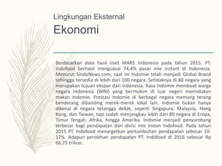 Ekonomi
Berdasarkan data hasil riset MARS Indonesia pada tahun 2015, PT.
Indofood berhasil menguasai 74,4% pasar mie instant di Indonesia.
Menurut SindoNews.com, saat ini Indomie telah menjadi Global Brand
sehingga tersedia di lebih dari 100 negara. Setidaknya di 80 negara yang
merupakan tujuan ekspor dari Indonesia. Rasa Indomie membuat warga
negara Indonesia (WNI) yang bermukim di luar negeri merindukan
makan Indomie. Prestasi Indomie di berbagai negara memang terang
benderang dibanding merek-merek lokal lain. Indomie bukan hanya
dikenal di negara tetangga dekat, seperti Singapura, Malaysia, Hong
Kong, dan Taiwan, tapi sudah menjangkau lebih dari 80 negara di Eropa,
Timur Tengah, Afrika, hingga Amerika. Indomie menjadi penyumbang
terbesar bagi pendapatan dari divisi mie instan Indofood. Pada tahun
2015 PT. Indofood menargetkan pertumbuhan pendapatan sebesar 10-
12%. Adapun perolehan pendapatan PT. Indofood di 2016 sebesar Rp
66,75 triliun.
Lingkungan Eksternal
 