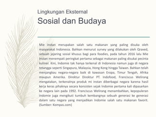 Sosial dan Budaya
Mie instan merupakan salah satu makanan yang paling disuka oleh
masyarakat Indonesia. Bahkan menurut survey yang dilakukan oleh Qraved,
sebuah jejaring sosial khusus bagi para foodies, pada tahun 2016 lalu Mie
Instan menempati peringkat pertama sebagai makanan paling disukai pecinta
kuliner. Kini, lndomie tak hanya terkenal di Indonesia namun juga di negara
tetangga seperti Singapura, Malaysia, Hong Kong hingga Taiwan. Bahkan telah
menjangkau negara-negara baik di kawasan Eropa, Timur Tengah, Afrika
maupun Amerika. Direktur Direktur PT. Indofood, Franciscus Welirang
mengatakan, terkenalnya produk mi instan diberbagai negara karena hasil
kerja keras pihaknya secara konsisten sejak Indomie pertama kali dipasarkan
ke negara lain pada 1992. Franciscus Welirang menambahkan, kepopuleran
Indomie juga mengikuti tumbuh kembangnya sebuah generasi ke generasi
dalam satu negara yang menjadikan Indomie salah satu makanan favorit.
(Sumber: Kompas.com)
Lingkungan Eksternal
 