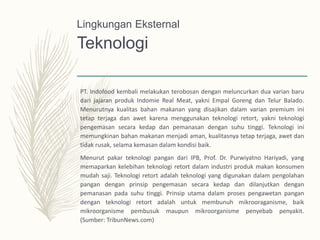 Teknologi
PT. Indofood kembali melakukan terobosan dengan meluncurkan dua varian baru
dari jajaran produk Indomie Real Meat, yakni Empal Goreng dan Telur Balado.
Menurutnya kualitas bahan makanan yang disajikan dalam varian premium ini
tetap terjaga dan awet karena menggunakan teknologi retort, yakni teknologi
pengemasan secara kedap dan pemanasan dengan suhu tinggi. Teknologi ini
memungkinan bahan makanan menjadi aman, kualitasnya tetap terjaga, awet dan
tidak rusak, selama kemasan dalam kondisi baik.
Menurut pakar teknologi pangan dari IPB, Prof. Dr. Purwiyatno Hariyadi, yang
memaparkan kelebihan teknologi retort dalam industri produk makan konsumen
mudah saji. Teknologi retort adalah teknologi yang digunakan dalam pengolahan
pangan dengan prinsip pengemasan secara kedap dan dilanjutkan dengan
pemanasan pada suhu tinggi. Prinsip utama dalam proses pengawetan pangan
dengan teknologi retort adalah untuk membunuh mikrooraganisme, baik
mikroorganisme pembusuk maupun mikroorganisme penyebab penyakit.
(Sumber: TribunNews.com)
Lingkungan Eksternal
 