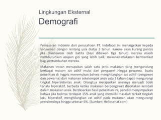 Demografi
Pemasaran Indomie dari perusahaan PT. Indofood ini menargetkan kepada
konsumen dengan rentang usia diatas 3 tahun. Karena akan kurang pantas
jika dikonsumsi oleh batita (bayi dibawah tiga tahun) mereka masih
membutuhkan asupan gizi yang lebih baik, makanan-makanan bermanfaat
bagi pertumbuhan mereka.
Makanan instan merupakan salah satu jenis makanan yang mengandung
berbagai macam zat aditif mulai dari pengawet hingga pewarna. Suatu
penelitian di Inggris menemukan bahwa menghilangkan zat aditif (pengawet
dan pewarna) dari makanan sekelompok anak usia 3 tahun dapat mengurangi
tingkat hiperaktivitas anak. Orangtua melaporkan anaknya menjadi tidak
terlalu hiperaktif, berbeda ketika makanan berpengawet disertakan kembali
dalam makanan anak. Berdasarkan hasil penelitian ini, peneliti menyimpulkan
bahwa jika tadinya terdapat 15% anak yang memiliki masalah terkait tingkah
laku hiperaktif, menghilangkan zat aditif pada makanan akan mengurangi
prevalensinya hingga sebesar 6%. (Sumber: Hellosehat.com)
Lingkungan Eksternal
 