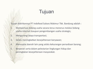 Tujuan
Tujuan didirikannya PT Indofood Sukses Makmur Tbk. Bandung adalah :
1. Memperluas bidang usaha secara terus menerus melalui bidang
usaha internal maupun pengembangan usaha strategis;
2. Mengurangi biaya transportasi;
3. Selalu meningkatkan kesejahteraan karyawan;
4. Mensuplai daerah lain yang selalu kekurangan persediaan barang;
5. Berperan serta dalam pelestarian lingkungan hidup dan
peningkatan kesejahteraan masyarakat.
 