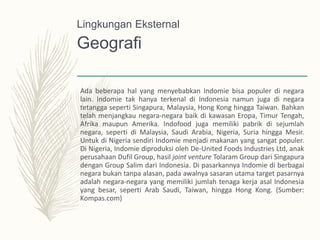 Geografi
Ada beberapa hal yang menyebabkan Indomie bisa populer di negara
lain. lndomie tak hanya terkenal di Indonesia namun juga di negara
tetangga seperti Singapura, Malaysia, Hong Kong hingga Taiwan. Bahkan
telah menjangkau negara-negara baik di kawasan Eropa, Timur Tengah,
Afrika maupun Amerika. Indofood juga memiliki pabrik di sejumlah
negara, seperti di Malaysia, Saudi Arabia, Nigeria, Suria hingga Mesir.
Untuk di Nigeria sendiri Indomie menjadi makanan yang sangat populer.
Di Nigeria, Indomie diproduksi oleh De-United Foods Industries Ltd, anak
perusahaan Dufil Group, hasil joint venture Tolaram Group dari Singapura
dengan Group Salim dari Indonesia. Di pasarkannya Indomie di berbagai
negara bukan tanpa alasan, pada awalnya sasaran utama target pasarnya
adalah negara-negara yang memiliki jumlah tenaga kerja asal Indonesia
yang besar, seperti Arab Saudi, Taiwan, hingga Hong Kong. (Sumber:
Kompas.com)
Lingkungan Eksternal
 