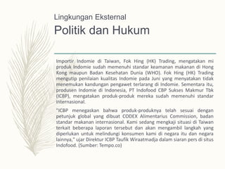 Politik dan Hukum
Importir Indomie di Taiwan, Fok Hing (HK) Trading, mengatakan mi
produk Indomie sudah memenuhi standar keamanan makanan di Hong
Kong maupun Badan Kesehatan Dunia (WHO). Fok Hing (HK) Trading
mengutip penilaian kualitas Indomie pada Juni yang menyatakan tidak
menemukan kandungan pengawet terlarang di Indomie. Sementara itu,
produsen Indomie di Indonesia, PT Indofood CBP Sukses Makmur Tbk
(ICBP), mengatakan produk-produk mereka sudah memenuhi standar
internasional.
"ICBP menegaskan bahwa produk-produknya telah sesuai dengan
petunjuk global yang dibuat CODEX Alimentarius Commission, badan
standar makanan internasional. Kami sedang mengkaji situasi di Taiwan
terkait beberapa laporan tersebut dan akan mengambil langkah yang
diperlukan untuk melindungi konsumen kami di negara itu dan negara
lainnya," ujar Direktur ICBP Taufik Wiraatmadja dalam siaran pers di situs
Indofood. (Sumber: Tempo.co)
Lingkungan Eksternal
 