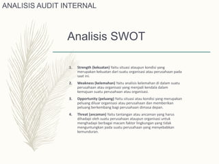 Analisis SWOT
1. Strength (kekuatan) Yaitu situasi ataupun kondisi yang
merupakan kekuatan dari suatu organisasi atau perusahaan pada
saat ini.
2. Weakness (kelemahan) Yaitu analisis kelemahan di dalam suatu
perusahaan atau organisasi yang menjadi kendala dalam
kemajuan suatu perusahaan atau organisasi.
3. Opportunity (peluang) Yaitu situasi atau kondisi yang merupakan
peluang diluar organisasi atau perusahaan dan memberikan
peluang berkembang bagi perusahaan dimasa depan.
4. Threat (ancaman) Yaitu tantangan atau ancaman yang harus
dihadapi oleh suatu perusahaan ataupun organisasi untuk
menghadapi berbagai macam faktor lingkungan yang tidak
menguntungkan pada suatu perusahaan yang menyebabkan
kemunduran.
ANALISIS AUDIT INTERNAL
 