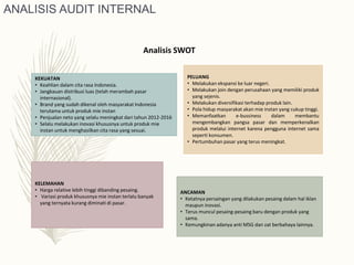 KEKUATAN
• Keahlian dalam cita rasa Indonesia.
• Jangkauan distribusi luas (telah merambah pasar
internasional).
• Brand yang sudah dikenal oleh masyarakat Indonesia
terutama untuk produk mie instan
• Penjualan neto yang selalu meningkat dari tahun 2012-2016
• Selalu melakukan inovasi khususnya untuk produk mie
instan untuk menghasilkan cita rasa yang sesuai.
KELEMAHAN
• Harga relative lebih tinggi dibanding pesaing.
• Variasi produk khususnya mie instan terlalu banyak
yang ternyata kurang diminati di pasar.
PELUANG
• Melakukan ekspansi ke luar negeri.
• Melakukan join dengan perusahaan yang memiliki produk
yang sejenis.
• Melakukan diversifikasi terhadap produk lain.
• Pola hidup masyarakat akan mie instan yang cukup tinggi.
• Memanfaatkan e-bussiness dalam membantu
mengembangkan pangsa pasar dan memperkenalkan
produk melalui internet karena pengguna internet sama
seperti konsumen.
• Pertumbuhan pasar yang terus meningkat.
ANCAMAN
• Ketatnya persaingan yang dilakukan pesaing dalam hal iklan
maupun inovasi.
• Terus muncul pesaing-pesaing baru dengan produk yang
sama.
• Kemungkinan adanya anti MSG dan zat berbahaya lainnya.
Analisis SWOT
ANALISIS AUDIT INTERNAL
 