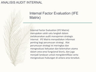 Internal Factor Evaluation (IFE
Matrix)
Internal Factor Evaluation (IFE Matrix)
merupakan salah satu langkah dalam
melaksanakan audit manajemen strategis
internal. IFE Matrix menyediakan informasi
penting bagi perumusan strategi. Alat
perumusan strategi ini meringkas dan
mengevaluasi kekuatan dan kelemahan utama
dalam area-area fungsional bisnis, dan juga
menjadi landasan untuk mengidentifikasi serta
mengevaluasi hubungan di antara area tersebut.
ANALISIS AUDIT INTERNAL
 