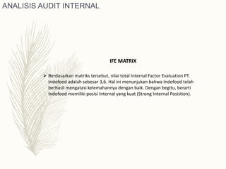  Berdasarkan matriks tersebut, nilai total Internal Factor Evaluation PT.
Indofood adalah sebesar 3,6. Hal ini menunjukan bahwa Indofood telah
berhasil mengatasi kelemahannya dengan baik. Dengan begitu, berarti
Indofood memiliki posisi Internal yang kuat (Strong Internal Posistion).
IFE MATRIX
ANALISIS AUDIT INTERNAL
 