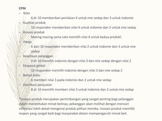CPM
– Iklan
6 dr 10 memberikan penilaian 4 untuk mie sedap dan 3 untuk indomie
– Kualitas produk
10 responden memberikan nilai 4 untuk indomie dan 3 untuk mie sedap
– Inovasi produk
Masing masing sama rata memilih nilai 4 untuk kedua produk
– Harga
6 dari 10 responden memberikan nilai 2 untuk indomie dan 3 untuk mie
sedap
– Kesetiaan pelanggan
9 dr 10 memilih indomie dengan nilai 3 dan mie sedap dengan nilai 2
– Ekspansi global
10 responden memilih indomie dengan nilai 3 dan mie sedap 2
– Bahan baku
6 memberi nilai 3 pada indomie dan 2 untuk mie sedap
– Distribusi penjualan
8 dr 10 memilih memberi nilai 3 untuk indomie dan 2 untuk mie sedap
*inovasi produk merupakan pertimbangan yang sangat penting bagi pelanggan
dalam menentukan minat belinya, pekanggan akan melihat dengan mencari
informasi lebih detail mengenai produk pilihan mereka. Inovasi produk memiliki
respon yang sangat baik bagi masyarakat dalam mempengaruhi minat beli.
 