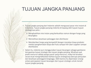 TUJUAN JANGKA PANJANG
• Tujuan jangka panjang dari Indomie adalah menguasai pasar mie instant di
Indonesia. Tujuan jangka panjang indomie di topang oleh tujuan-tujuan
strategisnya yaitu :
 Menghadirkan mie instan yang berkualitas namun dengan harga yang
terjangkau
 Memelihara kesetiaan pelanggan dan distributor
 Memberikan harga yang kompetitif dengan menekan biaya produksi
melalui penghematan biaya dari hulu sampai hilir (dari supplier sampai
distributor)
• Selain itu, indomie pun menggunakan tujuan keuangan sebagai gambaran
tercapainya tujuan strategis dan tujuan jangka panjang. Misalnya saat
profit menurun akibat pangsa pasar yang menurun, maka hal tersebut
secara kuat mengindikasikan bahwa tujuan strategisnya (berupa penjualan
dan kesetiaan pelanggan) terganggu. Oleh karena itu diperlukan sinergi
antara pencapaian tujuan keuangan dan tujuan strategis untuk meraih
tujuan jangka panjang.
 