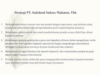 Strategi PT. Indofood Sukses Makmur, Tbk
1. Meningkatkan budaya inovasi rasa dan produk dengan target pasar yang berbeda untuk
mendorong pertumbuhan dan mempertahankan posisi kepemimpinan pasarnya.
2. Membangun pabrik-pabrik baru untuk pendistribusian produk secara efektif dan efisien
kepada konsumen.
3. Membangun gudang-gudang baru guna meningkatkan efisiensi dalam pengelolaan rantai
pasokan dan meningkatkan kegiatan operasional bagian pergudangan (persediaan)
sehingga meningkatkan posisinya di pasar (tradisional dan modern).
4. Memperluas jaringan distribusi (ke daerah terpencil). Dan memasarkan produk ke pasar
dalam negeri maupun internasional.
5. Promosi melalui media elektronik guna mengupayakan brand product kepada konsumen
(agar posisinya semakin kuat pda brand image konsumen).
 