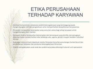 ETIKA PERUSAHAAN
TERHADAP KARYAWAN
– Indofood berkomitmen melakukan praktik ketenagakerjaan yang bertanggung jawab,
mengembangkan skill dan pengetahuan serta memperhatikan kesejahteraan karyawannya
– Perseroan menawarkan kesempatan yang sama dan setara bagi setiap karyawan untuk
mengembangkan karir mereka.
– Karyawan direkrut berdasarkan keterampilan dan kemampuan yang dimiliki, dan penugasan
diberikan tanpa memperhatikan latar belakang suku, agama, gender maupun karakter individual
lainnya.
– Hubungan industrial kami diperkuat melalui Perjanjian Kerja Bersama dengan Serikat Buruh dan
pembaharuan kebijakan dan peraturan ketenagakerjaan Perseroan.
– Praktik mempekerjakan anak-anak dan praktik kerja paksa dilarang di seluruh unit operasional.
 