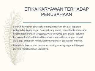 ETIKA KARYAWAN TERHADAP
PERUSAHAAN
– Seluruh karyawan diharapkan menghindarkan diri dari kegiatan
pribadi dan kepentingan finansial yang dapat menyebabkan benturan
kepentingan dengan tanggungjawab terhadap perseroan. Seluruh
karyawan Indofood tidak dibenarkan mencari keuntungan pribadi
atau bagi orang lain melalui penyalahgunaan kedudukan mereka.
– Mematuhi hukum dan peraturan masing-masing negara di tempat
mereka melaksanakan usahanya.
 