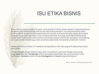 ISU ETIKA BISNIS
Kasus Indomie yang mendapat larangan untuk beredar di Taiwan karena disebut mengandung bahan
pengawet yang berbahaya bagi manusia dan ditarik dari peredaran. Zat yang terkandung dalam
Indomie adalah methyl parahydroxybenzoate dan benzoic acid (asam benzoat). Kedua zat tersebut
biasanya hanya boleh digunakan untuk membuat kosmetik, dan pada Jumat (08/10/2010) pihak
Taiwan telah memutuskan untuk menarik semua jenis produk Indomie dari peredaran. Di Hongkong,
dua supermarket terkenal juga untuk sementara waktu tidak memasarkan produk dari Indomie.
Berdasarkan kasus tersebut, PT. Indofood memperbaharui nilai-nilai yang perlu ditanamkan dalam
perusahaan.
“Dengan disiplin sebagai falsafah hidup; Kami menjalankan usaha kami dengan menjunjung
tinggi integritas; Kami menghargai seluruh pemangku kepentingan dan secara bersama-sama
membangun kesatuan untuk mencapai keunggulan dan inovasi yang berkelanjutan.”
Sumber: Website PT. Indofood Sukses Makmur Tbk
 