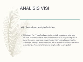 ANALISIS VISI
VISI : Perusahaan total food solution.
 Dilihat dari Visi PT Indofood yang ingin menjadi perusahaan total food
solution, PT Indofood telah menjadi salah satu solusi pangan yang ada di
dunia khususnya Indonesia dengan harga relatif terjangkau dan kualitas
produknya sehingga peminat nya pun besar. Dari visi PT Indofood tersebut
sesuai dengan Fenomena-fenomena yang beredar secara global.
 