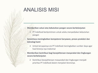 ANALISIS MISI
– Memberikan solusi atas kebutuhan pangan secara berkelanjutan
 PT Indofood berkomitmen untuk selalu menyediakan kebutuhan
pangan
– Senantiasa meningkatkan kompetensi karyawan, proses produksi dan
teknologi kami
 Untuk tercapainya visi PT Indofood meningkatkan sumber daya agar
hasil kinerja nya maksimal
– Memberikan kontribusi bagi kesejahteraan masyarakat dan lingkungan
secara berkelanjutan
 Kontribusi kesejahteraan masyarakat dan lingkungan menjadi
prioritas PT Indofood dalam menjalani bisnisnya.
 