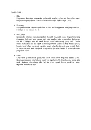 Analisis Puisi :
? Diksi
Penggunaan kata-kata matematika pada puisi tersebut sudah ada dan sudah sesuai
dengan tema yang digunakan dan sudah sesuai dengan tingkatannya (Sma).
? Ketepatan
Pada puisi tersebut ketepatan pada rima itu tidak ada. Penggunaan rima yang dimaksud.
Misalnya, a-a-a-a atau a-b-a-b.
? Pas/Konten
Konten atau informasi yang disampaikan itu sudah pas, sudah sesuai dengan tema yang
digunakan. Informasi atau maksud dari puisi tersebut yaitu menceritakan kehidupan
saat ini. Kehidupan saat ini, masih banyak sekali orang-orang yang pasif. Penulis
merasa kehidupan saat ini seperti di bawah pimpinan (sudah di atur). Mereka (pasif)
banyak yang belum bisa untuk memilih sesuai kehendak (ke arah yang sesuai). Puisi
ini menyampaikan untuk mengajak orang-orang agar tidak berada di bawah pimpinan
yang tidak sesuai.
? Level
Level untuk permasalahan pada puisi sudah sesuai untuk tingkatan penulis (Sma).
Karena penggunaan kata-katanya sudah bisa dipahami oleh tingkatannya, namun jika
untuk tingkatan dibawahnya (Tk, Sd) itu belum sesuai, karena pemikiran setiap
tingkatan itu berbeda-beda.
 