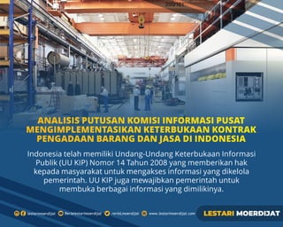 Indonesia telah memiliki Undang-Undang Keterbukaan Informasi
Publik (UU KIP) Nomor 14 Tahun 2008 yang memberikan hak
kepada masyarakat untuk mengakses informasi yang dikelola
pemerintah. UU KIP juga mewajibkan pemerintah untuk
membuka berbagai informasi yang dimilikinya.
ANALISIS PUTUSAN KOMISI INFORMASI PUSAT
MENGIMPLEMENTASIKAN KETERBUKAAN KONTRAK
PENGADAAN BARANG DAN JASA DI INDONESIA
 