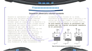 85
Separación diferencial a volumen constante
Durante el agotamiento de la presión se
extrae solo una parte del gas liberado
manteniendo al final de cada etapa un
volumen igual al ocupado por la muestra a la
presión de saturación; dicho volumen estará
conformado por aceite y gas disuelto mas un
casquete de gas cada vez mayor.
Consiste en cargar una celda PVT con una
muestra de gas a presión de rocío y
temperatura de yacimiento, se calcula la
compresibilidad inicial del gas real,
posteriormente se reduce la presión
extrayendo agua o mercurio de la celda lo
que ocasiona la formación de una segunda
fase (condensado o gas retrogrado), durante
esta formación se miden visualmente los
volúmenes de los fluidos en la celda.
Finalmente se reinyecta agua o mercurio y se
extrae gas al mismo tiempo a una presión
constante hasta alcanzar el volumen inicial.
De esta manera se simula un yacimiento que
produce gas con liquido retrogrado remanente
en el yacimiento.
 