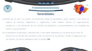 85
Generalidades
A medida que el gas y el aceite son producidos desde el yacimiento, están sujetos a una serie de
cambios de Presión, temperatura y composición; tales cambios afectan el comportamiento
volumétrico y de transporte de los fluidos de yacimiento y consecuentemente, los volúmenes de
aceite y gas producidos.
En un yacimiento de petróleo, coexisten dos o tres fases diferentes en los poros de la roca. El
estudio de los fluidos del yacimiento como una función de la presión, volumen y temperatura de
los mismos, se conoce comúnmente como un estudio PVT.
 
