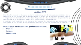 85
Análisis PVT
Generalmente, cuando se descubre un nuevo yacimiento, uno de los primeros análisis es la
composición de los fluidos que se encuentran en el mismo, con el objetivo de saber como es
el comportamiento termodinámico (Presión y Temperatura) a las condiciones de yacimiento, y
como este varía en su camino a superficie, hasta llegar a la separación.
Un análisis PVT consiste en un conjunto de pruebas de laboratorio que determinan las
propiedades de los fluidos de un yacimiento petrolero y sus variaciones con la presión.
Este estudio relaciona tres parámetros básicos:
• Presión
• Volumen
• Temperatura
 