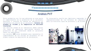 85
Análisis PVT
Estos parámetros son los que gobiernan en gran parte
el comportamiento de la producción de un yacimiento
petrolero y consiste en simular en laboratorio el
agotamiento de presión de un yacimiento. Durante las
pruebas el volumen y la temperatura se mantienen
constantes.
Las técnicas usadas en el laboratorio deben simular
los tipos de separación gas-liquido durante la
producción de gas condensado desde el yacimiento
hasta los separadores.
Los estudios PVT están diseñados para representar el
comportamiento de los fluidos de yacimiento en las
etapas normales de explotación de yacimientos.
En consecuencia resulta muy importante comprender la
representatividad de los estudios de laboratorio
para los distintos tipos de yacimiento y de fluidos.
 
